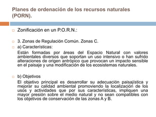 Planes de ordenación de los recursos naturales
(PORN).

   Zonificación en un P.O.R.N.:

   3. Zonas de Regulación Común. Zonas C.
   a) Características:
    Están formadas por áreas del Espacio Natural con valores
    ambientales diversos que soportan un uso intensivo o han sufrido
    alteraciones de origen antrópico que provocan un impacto sensible
    en el paisaje y una modificación de los ecosistemas naturales.

   b) Objetivos
    El objetivo principal es desarrollar su adecuación paisajística y
    mejorar su calidad ambiental promoviendo la localización de los
    usos y actividades que por sus características, impliquen una
    mayor presión sobre el medio natural y no sean compatibles con
    los objetivos de conservación de las zonas A y B.
 