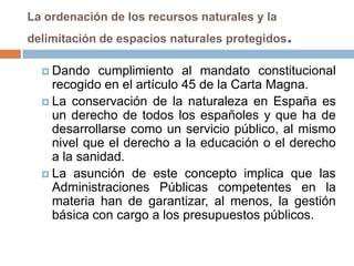 La ordenación de los recursos naturales y la
delimitación de espacios naturales protegidos   .
   Dando   cumplimiento al mandato constitucional
    recogido en el artículo 45 de la Carta Magna.
   La conservación de la naturaleza en España es
    un derecho de todos los españoles y que ha de
    desarrollarse como un servicio público, al mismo
    nivel que el derecho a la educación o el derecho
    a la sanidad.
   La asunción de este concepto implica que las
    Administraciones Públicas competentes en la
    materia han de garantizar, al menos, la gestión
    básica con cargo a los presupuestos públicos.
 
