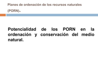 Planes de ordenación de los recursos naturales
(PORN)   .


Potencialidad de los PORN en la
ordenación y conservación del medio
natural.
 
