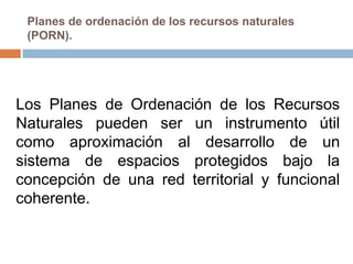 Planes de ordenación de los recursos naturales
 (PORN).




Los Planes de Ordenación de los Recursos
Naturales pueden ser un instrumento útil
como aproximación al desarrollo de un
sistema de espacios protegidos bajo la
concepción de una red territorial y funcional
coherente.
 