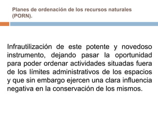 Planes de ordenación de los recursos naturales
 (PORN).




Infrautilización de este potente y novedoso
instrumento, dejando pasar la oportunidad
para poder ordenar actividades situadas fuera
de los límites administrativos de los espacios
y que sin embargo ejercen una clara influencia
negativa en la conservación de los mismos.
 