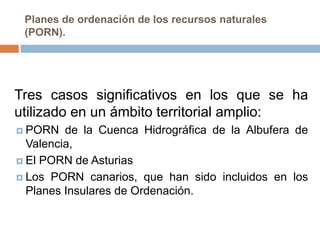 Planes de ordenación de los recursos naturales
 (PORN).




Tres casos significativos en los que se ha
utilizado en un ámbito territorial amplio:
 PORN   de la Cuenca Hidrográfica de la Albufera de
  Valencia,
 El PORN de Asturias

 Los PORN canarios, que han sido incluidos en los
  Planes Insulares de Ordenación.
 