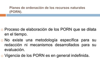 Planes de ordenación de los recursos naturales
      (PORN).




   Proceso de elaboración de los PORN que se dilata
    en el tiempo.
   No existe una metodología específica para su
    redacción ni mecanismos desarrollados para su
    evaluación.
   Vigencia de los PORN es en general indefinida.
 