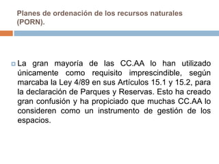 Planes de ordenación de los recursos naturales
 (PORN).




 La gran mayoría de las CC.AA lo han utilizado
 únicamente como requisito imprescindible, según
 marcaba la Ley 4/89 en sus Artículos 15.1 y 15.2, para
 la declaración de Parques y Reservas. Esto ha creado
 gran confusión y ha propiciado que muchas CC.AA lo
 consideren como un instrumento de gestión de los
 espacios.
 