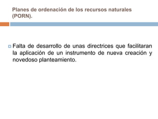 Planes de ordenación de los recursos naturales
 (PORN).




 Faltade desarrollo de unas directrices que facilitaran
 la aplicación de un instrumento de nueva creación y
 novedoso planteamiento.
 