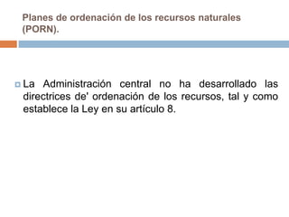 Planes de ordenación de los recursos naturales
 (PORN).




 La Administración central no ha desarrollado las
 directrices de' ordenación de los recursos, tal y como
 establece la Ley en su artículo 8.
 