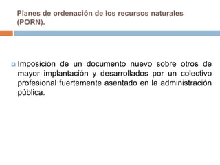 Planes de ordenación de los recursos naturales
 (PORN).




 Imposición de un documento nuevo sobre otros de
 mayor implantación y desarrollados por un colectivo
 profesional fuertemente asentado en la administración
 pública.
 