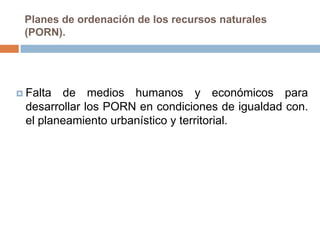 Planes de ordenación de los recursos naturales
 (PORN).




 Falta de medios humanos y económicos para
 desarrollar los PORN en condiciones de igualdad con.
 el planeamiento urbanístico y territorial.
 