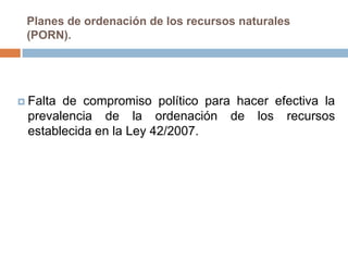 Planes de ordenación de los recursos naturales
 (PORN).




 Faltade compromiso político para hacer efectiva la
 prevalencia de la ordenación de los recursos
 establecida en la Ley 42/2007.
 