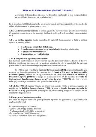 TEMA 11. EL ESPACIO RURAL. (BLOQUE 7) 2016-2017
3
y del plano de la casa (casa bloque, a ras de suelo o en altura) y la casa compuesta (con
varios edificios diferentes para cada función).
En la actualidad el hábitat rural se ha ido transformando por la desaparición de los modos de
vida tradicionales que originaron estas casas.
1.2.3. Las innovaciones técnicas. El sector agrario ha experimentado grandes innovaciones
técnicas (mecanización, uso de abonos y fertilizantes, el empleo de semillas y razas selectas,
etc.)
1.2.4. La política agraria. Desde mediados del siglo XIX hasta adoptar la PAC, la política
agraria se ha centrado en :
 El sistema de propiedad de la tierra.
 El inadecuado tamaño de las propiedades (latifundio o minifundio).
 El proteccionismo comercial.
 El aumento de los rendimientos.
1.2.4.1. Las políticas agrarias antes de 1986.
Las mayores trasformaciones se produjeron a partir del desarrollismo a finales de los 50.
Existían problemas derivados de la desigual distribución de la propiedad, la excesiva
parcelación, la insuficiencia del regadío y la escasez de mano de obra.
En 1939 se creó el Instituto Nacional de Colonización (INC), se amplió el regadío y se
crearon los llamados poblados de colonización. El Servicio Nacional de Concentración
Parcelaria (SNCP), creado en 1952 y transformado en 1971 en el Instituto de Reforma y
Desarrollo Agrario (IRYDA) se ocupó de la reducción del nº de parcelas. El Fondo de
Ordenación y Regulación de Productos y Precios Agrarios (FORPPA) intervino el precio
del trigo y construyó numerosos silos para almacenar el trigo.
1.2.4.2. En 1986, al ingresar España en el mercado común (CEE), la actividad agraria se
reguló por la Política Agraria Común (PAC). Se crea el Fondo Europeo Agrícola de
Garantía (FEAGA) que establece precios para los productores y aseguraba la compra de los
excedentes de producción.
2. Uso y aprovechamientos agrarios.
Los usos del espacio rural son principalmente agrarios: la agricultura, la ganadería y la
explotación forestal.
La superficie ocupada se reparte:
-Cultivos (34,78%) y tiende a decrecer
-Prados y pastizales (13,81%) se mantiene
-Terreno forestal (34,41%) aumenta.
-El resto se reparte en otros usos no agrarios.
 