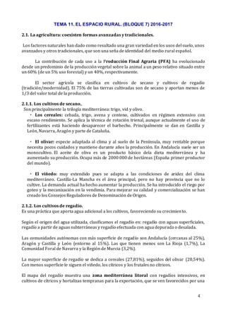 TEMA 11. EL ESPACIO RURAL. (BLOQUE 7) 2016-2017
4
2.1. La agricultura: coexisten formas avanzadas y tradicionales.
Los factores naturales han dado como resultado una gran variedad en los usos del suelo, unos
avanzados y otros tradicionales, que son una seña de identidad del medio rural español.
La contribución de cada uso a la Producción Final Agraria (PFA) ha evolucionado
desde un predominio de la producción vegetal sobre la animal a un peso relativo situado entre
un 60% (de un 5% uso forestal) y un 40%, respectivamente.
El sector agrícola se clasifica en cultivos de secano y cultivos de regadío
(tradición/modernidad). El 75% de las tierras cultivadas son de secano y aportan menos de
1/3 del valor total de la producción.
2.1.1. Los cultivos de secano,.
Son principalmente la trilogía mediterránea: trigo, vid y olivo.
▪ Los cereales: cebada, trigo, avena y centeno, cultivados en régimen extensivo con
escaso rendimiento. Se aplica la técnica de rotación trienal, aunque actualmente el uso de
fertilizantes está haciendo desaparecer el barbecho. Principalmente se dan en Castilla y
León, Navarra, Aragón y parte de Cataluña.
▪ El olivar: especie adaptada al clima y al suelo de la Península, muy rentable porque
necesita pocos cuidados y mantiene durante años la producción. En Andalucía suele ser un
monocultivo. El aceite de oliva es un producto básico dela dieta mediterránea y ha
aumentado su producción. Ocupa más de 2000 000 de hectáreas (España primer productor
del mundo).
▪ El viñedo: muy extendido pues se adapta a las condiciones de aridez del clima
mediterráneo. Castilla-La Mancha es el área principal, pero no hay provincia que no lo
cultive. La demanda actual ha hecho aumentar la producción. Se ha introducido el riego por
goteo y la mecanización en la vendimia. Para mejorar su calidad y comercialización se han
creado los Consejos Reguladores de Denominación de Origen.
2.1.2. Los cultivos de regadío.
Es una práctica que aporta agua adicional a los cultivos, favoreciendo su crecimiento.
Según el origen del agua utilizada, clasificamos el regadío en: regadío con aguas superficiales,
regadío a partir de aguas subterráneas y regadío efectuada con agua depurada o desalada.
Las comunidades autónomas con más superficie de regadío son Andalucía (cercanas al 25%),
Aragón y Castilla y León (entorno al 15%). Las que tienen menos son La Rioja (1,7%), La
Comunidad Foral de Navarra y la Región de Murcia (3,2%).
La mayor superficie de regadío se dedica a cereales (27,81%), seguidos del olivar (20,54%).
Con menos superficie le siguen el viñedo, los cítricos y los frutales no cítricos.
El mapa del regadío muestra una zona mediterránea litoral con regadíos intensivos, en
cultivos de cítricos y hortalizas tempranas para la exportación, que se ven favorecidos por una
 