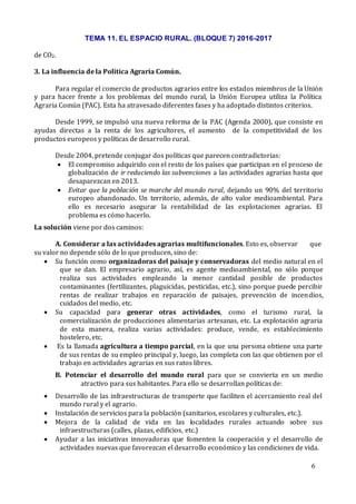 TEMA 11. EL ESPACIO RURAL. (BLOQUE 7) 2016-2017
6
de CO2.
3. La influencia de la Política Agraria Común.
Para regular el comercio de productos agrarios entre los estados miembros de la Unión
y para hacer frente a los problemas del mundo rural, la Unión Europea utiliza la Política
Agraria Común (PAC). Esta ha atravesado diferentes fases y ha adoptado distintos criterios.
Desde 1999, se impulsó una nueva reforma de la PAC (Agenda 2000), que consiste en
ayudas directas a la renta de los agricultores, el aumento de la competitividad de los
productos europeos y políticas de desarrollo rural.
Desde 2004, pretende conjugar dos políticas que parecen contradictorias:
 El compromiso adquirido con el resto de los países que participan en el proceso de
globalización de ir reduciendo las subvenciones a las actividades agrarias hasta que
desaparezcan en 2013.
 Evitar que la población se marche del mundo rural, dejando un 90% del territorio
europeo abandonado. Un territorio, además, de alto valor medioambiental. Para
ello es necesario asegurar la rentabilidad de las explotaciones agrarias. El
problema es cómo hacerlo.
La solución viene por dos caminos:
A. Considerar a las actividades agrarias multifuncionales. Esto es, observar que
su valor no depende sólo de lo que producen, sino de:
 Su función como organizadoras del paisaje y conservadoras del medio natural en el
que se dan. El empresario agrario, así, es agente medioambiental, no sólo porque
realiza sus actividades empleando la menor cantidad posible de productos
contaminantes (fertilizantes, plaguicidas, pesticidas, etc.), sino porque puede percibir
rentas de realizar trabajos en reparación de paisajes, prevención de incendios,
cuidados del medio, etc.
 Su capacidad para generar otras actividades, como el turismo rural, la
comercialización de producciones alimentarias artesanas, etc. La explotación agraria
de esta manera, realiza varias actividades: produce, vende, es establecimiento
hostelero, etc.
 Es la llamada agricultura a tiempo parcial, en la que una persona obtiene una parte
de sus rentas de su empleo principal y, luego, las completa con las que obtienen por el
trabajo en actividades agrarias en sus ratos libres.
B. Potenciar el desarrollo del mundo rural para que se convierta en un medio
atractivo para sus habitantes. Para ello se desarrollan políticas de:
 Desarrollo de las infraestructuras de transporte que faciliten el acercamiento real del
mundo rural y el agrario.
 Instalación de servicios para la población (sanitarios, escolares y culturales, etc.).
 Mejora de la calidad de vida en las localidades rurales actuando sobre sus
infraestructuras (calles, plazas, edificios, etc.)
 Ayudar a las iniciativas innovadoras que fomenten la cooperación y el desarrollo de
actividades nuevas que favorezcan el desarrollo económico y las condiciones de vida.
 