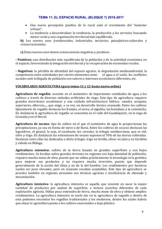 TEMA 11. EL ESPACIO RURAL. (BLOQUE 7) 2016-2017
8
 Una nueva percepción positiva de lo rural ante el crecimiento del “malestar
urbano”.
 La tendencia a descentralizar la residencia, la producción y los servicios buscando
menor coste y una organización territorial más equilibrada.
b) Los nuevos usos (residenciales, industriales, terciarios, paisajísticos-culturales y
conservacionistas.
c) Estos nuevos usos tienen consecuencias negativas y positivas:
- Positivas: una distribución más equilibrada de la población y de la actividad económica en
el espacio, favoreciendo la integración territorial y la recuperación de economías rurales.
- Negativas: la pérdida de identidad del espacio agrario, la degradación medioambiental, la
competencia entre actividades por ciertos elementos como el agua o el suelo, los conflictos
sociales ante la llegada de población con valores e intereses económicos diferentes, etc.
VOCABULARIO AGRICULTURA (para temas 11 y 12 hasta nueva orden)
Agricultura de regadío: consiste en el suministro de importantes cantidades de agua a los
cultivos a través de diversos métodos artificiales de riego. Este tipo de agricultura requiere
grandes inversiones económicas y una cuidada infraestructura hídrica: canales, acequias,
aspersores, albercas,..., que exige, a su vez, un desarrollo técnico avanzado. Entre los cultivos
típicamente de regadío destacan los frutales, el arroz, el algodón, las hortalizas y la remolacha.
En Andalucía la agricultura de regadío se concentra en el valle del Guadalquivir, en la vega de
Granada y en el litoral.
Agricultura de secano: tipo de cultivo en el que el suministro de agua lo proporcionan las
precipitaciones, ya sea en forma de nieve o de lluvia. Entre los cultivos de secano destacan las
legumbres, el girasol, la soja, el cacahuete, los cereales, la trilogía mediterránea, que es vid,
olivo y trigo. En Andalucía las extensiones de secano suponen el 70% de las tierras cultivadas.
Destacan entre ellas las dedicadas a dicha trilogía: trigo en Sevilla, olivar en Jaén y en Córdoba
y viñedo en Málaga.
Agricultura extensiva: cultivo de la tierra basado en grandes superficies y con bajos
rendimientos. Se localiza sobre grandes terrenos en regiones con baja densidad de población,
requiere mucha mano de obra, puesto que no utiliza prácticamente la tecnología ni la genética
para mejorar sus productos y no requiere mucha inversión, puesto que depende
generalmente de la acción del clima y no de la del hombre. Los rendimientos por hectárea
suelen ser poco elevados, pero en conjunto resultan aceptables. Este tipo de agricultura se
practica también en regiones atrasadas con técnicas agrarias e insuficiencia de abonado y
mecanización.
Agricultura intensiva: la agricultura intensiva es aquella que consiste en sacar la mayor
cantidad de productos por unidad de superficie, e incluso cosechas diferentes de cada
explotación agrícola. Utiliza poca extensión de tierra, mucha mano de obra y obtiene amplios
rendimientos. La agricultura intensiva se suele dar en la agricultura de regadío y dentro de
esta podemos encontrar los regadíos tradicionales y los modernos, dentro los cuales habría
que situar la agricultura punta o los cultivos enarenados o bajo plástico.
 