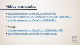 Videos relacionados.
• https://www.youtube.com/watch?v=Onob-GelD9w
• https://www.facebook.com/CureJoyInc/videos/559955220864423/
• https://www.youtube.com/watch?v=Tk66MMtFRsg
• Práctica.
• https://www.youtube.com/watch?v=zf1DZyEdQeE&t=247s
• https://www.youtube.com/watch?v=MyaexORe0Ag
 