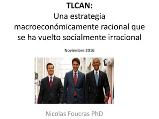 TLCAN:
Una estrategia
macroeconómicamente racional que
se ha vuelto socialmente irracional
Noviembre 2016
Nicolas Foucras PhD
 