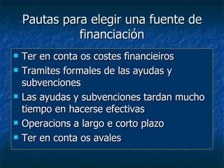 Pautas para elegir una fuente de
              financiación
   Ter en conta os costes financieiros
   Tramites formales de las ayudas y
    subvenciones
   Las ayudas y subvenciones tardan mucho
    tiempo en hacerse efectivas
   Operacions a largo e corto plazo
   Ter en conta os avales
 