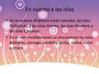 En cuanto a las islas
• En el océano Atlántico están Islandia, las islas
Británicas, y las islas Azores, las islas Madeira y
las islas Canarias.
• En el mar mediterraneo se encuentran las islas
Baleares, córcega, cerdeña, sicilia, malta, creta
y cripre
 