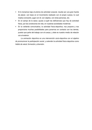    Si lo tomamos bajo el prisma de actividad corporal, resulta ser una gran fuente
    de placer, con base en el movimiento realizado con el propio cuerpo, lo cual
    implica conocerlo, jugar con él, con objetos, con otras personas, etc.
   En el campo de la salud, ayuda a suplir las deficiencias que hay de actividad
    física, por las condiciones de vida, en nuestras sociedades modernas
   En la vertiente comunicativa, la actividad físico-deportiva, nos propone y nos
    proporciona muchas posibilidades para ponernos en contacto con los demás,
    puesto que parte del trabajo con el cuerpo, y éste es nuestro medio de relación
    con el exterior.
       La animación deportiva es una intervención socio-deportiva con el objetivo
de promocionar la participación social, y extender la actividad físico-deportiva como
hábito de salud, formación y diversión.
 