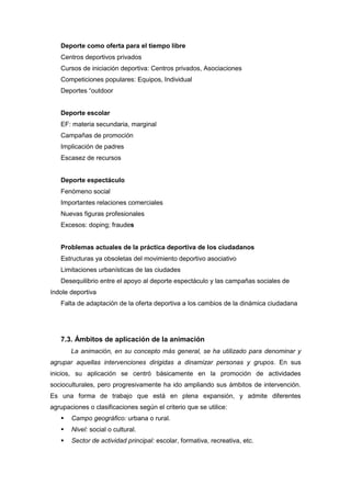 Deporte como oferta para el tiempo libre
   Centros deportivos privados
   Cursos de iniciación deportiva: Centros privados, Asociaciones
   Competiciones populares: Equipos, Individual
   Deportes “outdoor


   Deporte escolar
   EF: materia secundaria, marginal
   Campañas de promoción
   Implicación de padres
   Escasez de recursos


   Deporte espectáculo
   Fenómeno social
   Importantes relaciones comerciales
   Nuevas figuras profesionales
   Excesos: doping; fraudes


   Problemas actuales de la práctica deportiva de los ciudadanos
   Estructuras ya obsoletas del movimiento deportivo asociativo
   Limitaciones urbanísticas de las ciudades
   Desequilibrio entre el apoyo al deporte espectáculo y las campañas sociales de
índole deportiva
   Falta de adaptación de la oferta deportiva a los cambios de la dinámica ciudadana




   7.3. Ámbitos de aplicación de la animación
       La animación, en su concepto más general, se ha utilizado para denominar y
agrupar aquellas intervenciones dirigidas a dinamizar personas y grupos. En sus
inicios, su aplicación se centró básicamente en la promoción de actividades
socioculturales, pero progresivamente ha ido ampliando sus ámbitos de intervención.
Es una forma de trabajo que está en plena expansión, y admite diferentes
agrupaciones o clasificaciones según el criterio que se utilice:
      Campo geográfico: urbana o rural.
      Nivel: social o cultural.
      Sector de actividad principal: escolar, formativa, recreativa, etc.
 