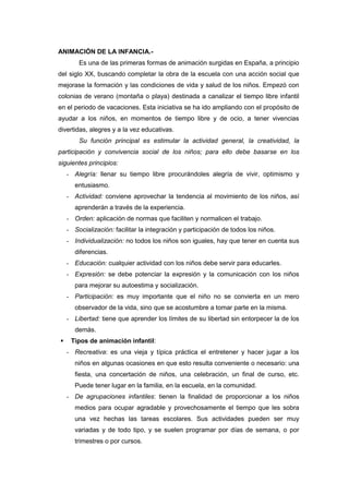 ANIMACIÓN DE LA INFANCIA.-
        Es una de las primeras formas de animación surgidas en España, a principio
del siglo XX, buscando completar la obra de la escuela con una acción social que
mejorase la formación y las condiciones de vida y salud de los niños. Empezó con
colonias de verano (montaña o playa) destinada a canalizar el tiempo libre infantil
en el periodo de vacaciones. Esta iniciativa se ha ido ampliando con el propósito de
ayudar a los niños, en momentos de tiempo libre y de ocio, a tener vivencias
divertidas, alegres y a la vez educativas.
        Su función principal es estimular la actividad general, la creatividad, la
participación y convivencia social de los niños; para ello debe basarse en los
siguientes principios:
    - Alegría: llenar su tiempo libre procurándoles alegría de vivir, optimismo y
       entusiasmo.
    - Actividad: conviene aprovechar la tendencia al movimiento de los niños, así
       aprenderán a través de la experiencia.
    - Orden: aplicación de normas que faciliten y normalicen el trabajo.
    - Socialización: facilitar la integración y participación de todos los niños.
    - Individualización: no todos los niños son iguales, hay que tener en cuenta sus
       diferencias.
    - Educación: cualquier actividad con los niños debe servir para educarles.
    - Expresión: se debe potenciar la expresión y la comunicación con los niños
       para mejorar su autoestima y socialización.
    - Participación: es muy importante que el niño no se convierta en un mero
       observador de la vida, sino que se acostumbre a tomar parte en la misma.
    - Libertad: tiene que aprender los límites de su libertad sin entorpecer la de los
       demás.
    Tipos de animación infantil:
    - Recreativa: es una vieja y típica práctica el entretener y hacer jugar a los
       niños en algunas ocasiones en que esto resulta conveniente o necesario: una
       fiesta, una concertación de niños, una celebración, un final de curso, etc.
       Puede tener lugar en la familia, en la escuela, en la comunidad.
    - De agrupaciones infantiles: tienen la finalidad de proporcionar a los niños
       medios para ocupar agradable y provechosamente el tiempo que les sobra
       una vez hechas las tareas escolares. Sus actividades pueden ser muy
       variadas y de todo tipo, y se suelen programar por días de semana, o por
       trimestres o por cursos.
 