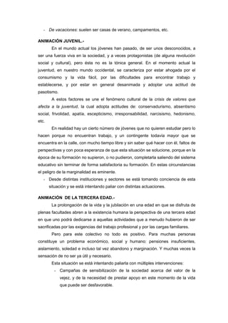 - De vacaciones: suelen ser casas de verano, campamentos, etc.

ANIMACIÓN JUVENIL.-
        En el mundo actual los jóvenes han pasado, de ser unos desconocidos, a
ser una fuerza viva en la sociedad, y a veces protagonistas (de alguna revolución
social y cultural), pero ésta no es la tónica general. En el momento actual la
juventud, en nuestro mundo occidental, se caracteriza por estar ahogada por el
consumismo y la vida fácil, por las dificultades para encontrar trabajo y
establecerse, y por estar en general desanimada y adoptar una actitud de
pasotismo.
        A estos factores se une el fenómeno cultural de la crisis de valores que
afecta a la juventud, la cual adopta actitudes de: conservadurismo, absentismo
social, frivolidad, apatía, escepticismo, irresponsabilidad, narcisismo, hedonismo,
etc.
        En realidad hay un cierto número de jóvenes que no quieren estudiar pero lo
hacen porque no encuentran trabajo, y un contingente todavía mayor que se
encuentra en la calle, con mucho tiempo libre y sin saber qué hacer con él, faltos de
perspectivas y con poca esperanza de que esta situación se solucione, porque en la
época de su formación no supieron, o no pudieron, completarla saliendo del sistema
educativo sin terminar de forma satisfactoria su formación. En estas circunstancias
el peligro de la marginalidad es eminente.
   - Desde distintas instituciones y sectores se está tomando conciencia de esta
       situación y se está intentando paliar con distintas actuaciones.

ANIMACIÓN DE LA TERCERA EDAD.-
        La prolongación de la vida y la jubilación en una edad en que se disfruta de
plenas facultades abren a la existencia humana la perspectiva de una tercera edad
en que uno podrá dedicarse a aquellas actividades que a menudo hubieron de ser
sacrificadas por las exigencias del trabajo profesional y por las cargas familiares.
        Pero para este colectivo no todo es positivo. Para muchas personas
constituye un problema económico, social y humano: pensiones insuficientes,
aislamiento, soledad e incluso tal vez abandono y marginación. Y muchas veces la
sensación de no ser ya útil y necesario.
        Esta situación se está intentando paliarla con múltiples intervenciones:
         - Campañas de sensibilización de la sociedad acerca del valor de la
             vejez, y de la necesidad de prestar apoyo en este momento de la vida
             que puede ser desfavorable.
 