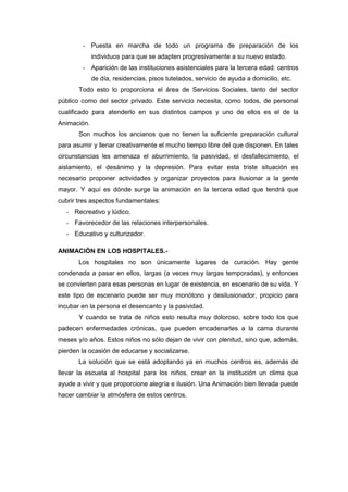 - Puesta en marcha de todo un programa de preparación de los
             individuos para que se adapten progresivamente a su nuevo estado.
        - Aparición de las instituciones asistenciales para la tercera edad: centros
             de día, residencias, pisos tutelados, servicio de ayuda a domicilio, etc.
       Todo esto lo proporciona el área de Servicios Sociales, tanto del sector
público como del sector privado. Este servicio necesita, como todos, de personal
cualificado para atenderlo en sus distintos campos y uno de ellos es el de la
Animación.
       Son muchos los ancianos que no tienen la suficiente preparación cultural
para asumir y llenar creativamente el mucho tiempo libre del que disponen. En tales
circunstancias les amenaza el aburrimiento, la pasividad, el desfallecimiento, el
aislamiento, el desánimo y la depresión. Para evitar esta triste situación es
necesario proponer actividades y organizar proyectos para ilusionar a la gente
mayor. Y aquí es dónde surge la animación en la tercera edad que tendrá que
cubrir tres aspectos fundamentales:
  - Recreativo y lúdico.
  - Favorecedor de las relaciones interpersonales.
  - Educativo y culturizador.

ANIMACIÓN EN LOS HOSPITALES.-
       Los hospitales no son únicamente lugares de curación. Hay gente
condenada a pasar en ellos, largas (a veces muy largas temporadas), y entonces
se convierten para esas personas en lugar de existencia, en escenario de su vida. Y
este tipo de escenario puede ser muy monótono y desilusionador, propicio para
incubar en la persona el desencanto y la pasividad.
       Y cuando se trata de niños esto resulta muy doloroso, sobre todo los que
padecen enfermedades crónicas, que pueden encadenarles a la cama durante
meses y/o años. Estos niños no sólo dejan de vivir con plenitud, sino que, además,
pierden la ocasión de educarse y socializarse.
       La solución que se está adoptando ya en muchos centros es, además de
llevar la escuela al hospital para los niños, crear en la institución un clima que
ayude a vivir y que proporcione alegría e ilusión. Una Animación bien llevada puede
hacer cambiar la atmósfera de estos centros.
 