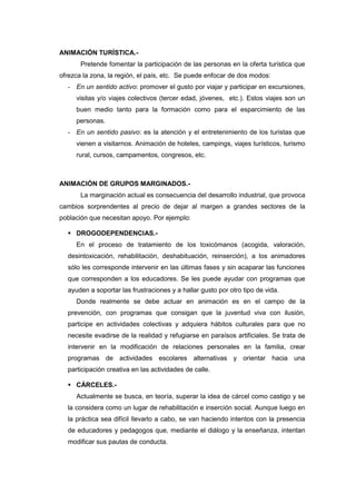 ANIMACIÓN TURÍSTICA.-
       Pretende fomentar la participación de las personas en la oferta turística que
ofrezca la zona, la región, el país, etc. Se puede enfocar de dos modos:
  - En un sentido activo: promover el gusto por viajar y participar en excursiones,
     visitas y/o viajes colectivos (tercer edad, jóvenes, etc.). Estos viajes son un
     buen medio tanto para la formación como para el esparcimiento de las
     personas.
  - En un sentido pasivo: es la atención y el entretenimiento de los turistas que
     vienen a visitarnos. Animación de hoteles, campings, viajes turísticos, turismo
     rural, cursos, campamentos, congresos, etc.



ANIMACIÓN DE GRUPOS MARGINADOS.-
       La marginación actual es consecuencia del desarrollo industrial, que provoca
cambios sorprendentes al precio de dejar al margen a grandes sectores de la
población que necesitan apoyo. Por ejemplo:

   DROGODEPENDENCIAS.-
     En el proceso de tratamiento de los toxicómanos (acogida, valoración,
  desintoxicación, rehabilitación, deshabituación, reinserción), a los animadores
  sólo les corresponde intervenir en las últimas fases y sin acaparar las funciones
  que corresponden a los educadores. Se les puede ayudar con programas que
  ayuden a soportar las frustraciones y a hallar gusto por otro tipo de vida.
     Donde realmente se debe actuar en animación es en el campo de la
  prevención, con programas que consigan que la juventud viva con ilusión,
  participe en actividades colectivas y adquiera hábitos culturales para que no
  necesite evadirse de la realidad y refugiarse en paraísos artificiales. Se trata de
  intervenir en la modificación de relaciones personales en la familia, crear
  programas de actividades escolares alternativas y orientar hacia una
  participación creativa en las actividades de calle.

   CÁRCELES.-
     Actualmente se busca, en teoría, superar la idea de cárcel como castigo y se
  la considera como un lugar de rehabilitación e inserción social. Aunque luego en
  la práctica sea difícil llevarlo a cabo, se van haciendo intentos con la presencia
  de educadores y pedagogos que, mediante el diálogo y la enseñanza, intentan
  modificar sus pautas de conducta.
 