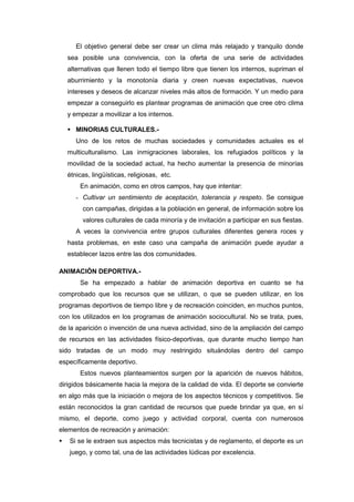 El objetivo general debe ser crear un clima más relajado y tranquilo donde
    sea posible una convivencia, con la oferta de una serie de actividades
    alternativas que llenen todo el tiempo libre que tienen los internos, supriman el
    aburrimiento y la monotonía diaria y creen nuevas expectativas, nuevos
    intereses y deseos de alcanzar niveles más altos de formación. Y un medio para
    empezar a conseguirlo es plantear programas de animación que cree otro clima
    y empezar a movilizar a los internos.

     MINORIAS CULTURALES.-
       Uno de los retos de muchas sociedades y comunidades actuales es el
    multiculturalismo. Las inmigraciones laborales, los refugiados políticos y la
    movilidad de la sociedad actual, ha hecho aumentar la presencia de minorías
    étnicas, lingüísticas, religiosas, etc.
        En animación, como en otros campos, hay que intentar:
       - Cultivar un sentimiento de aceptación, tolerancia y respeto. Se consigue
         con campañas, dirigidas a la población en general, de información sobre los
         valores culturales de cada minoría y de invitación a participar en sus fiestas.
       A veces la convivencia entre grupos culturales diferentes genera roces y
    hasta problemas, en este caso una campaña de animación puede ayudar a
    establecer lazos entre las dos comunidades.

ANIMACIÓN DEPORTIVA.-
        Se ha empezado a hablar de animación deportiva en cuanto se ha
comprobado que los recursos que se utilizan, o que se pueden utilizar, en los
programas deportivos de tiempo libre y de recreación coinciden, en muchos puntos,
con los utilizados en los programas de animación sociocultural. No se trata, pues,
de la aparición o invención de una nueva actividad, sino de la ampliación del campo
de recursos en las actividades físico-deportivas, que durante mucho tiempo han
sido tratadas de un modo muy restringido situándolas dentro del campo
específicamente deportivo.
        Estos nuevos planteamientos surgen por la aparición de nuevos hábitos,
dirigidos básicamente hacia la mejora de la calidad de vida. El deporte se convierte
en algo más que la iniciación o mejora de los aspectos técnicos y competitivos. Se
están reconocidos la gran cantidad de recursos que puede brindar ya que, en sí
mismo, el deporte, como juego y actividad corporal, cuenta con numerosos
elementos de recreación y animación:
   Si se le extraen sus aspectos más tecnicistas y de reglamento, el deporte es un
    juego, y como tal, una de las actividades lúdicas por excelencia.
 