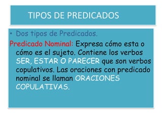 	TIPOS DE PREDICADOSDos tipos de Predicados.Predicado Nominal: Expresa cómo esta o cómo es el sujeto. Contiene los verbos SER, ESTAR O PARECER que son verbos copulativos. Las oraciones con predicado nominal se llaman ORACIONES COPULATIVAS.