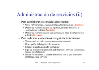 Administración de servicios (ii)
– Para administrar los servicios del sistema:
   • Inicio / Programas / Herramientas administrativas / Servicios
   • D t d Ad i i
     Dentro de Administración de equipos, el nodo S i i y
                           ió d      i      l d Servicios
     Aplicaciones y dentro Servicios
   • Dentro de Administración del servidor, el nodo Configuración
     y dentro Servicios
– Para cada servicio tenemos la siguiente información:
   •   Nombre del servicio, doble clic para configurar ese servicio
   •   Descripción del objetivo del servicio
   •   Estado: iniciado, pausado o detenido
   •   Tipo de inicio: configuración del inicio del servicio (automático,
         p                  g                                       (
       manual o deshabilitado)
   • Iniciar sesión como..: cuenta de usuario con la que tiene que
     ser lanzado ese servicio

                 Tema 12. Procesos, servicios y sucesos                26
 
