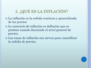 5. ¿QUÉ ES LA INFLACIÓN?
 La inflación es la subida continua y generalizada
  de los precios
 Lo contrario de inflación es deflación que se
  produce cuando desciende el nivel general de
  precios
 Las tasas de inflación nos sirven para cuantificar
  la subida de precios.
 