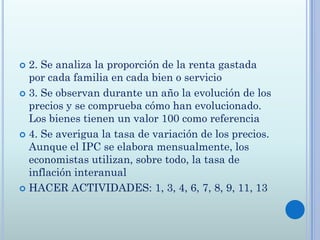  2. Se analiza la proporción de la renta gastada
  por cada familia en cada bien o servicio
 3. Se observan durante un año la evolución de los
  precios y se comprueba cómo han evolucionado.
  Los bienes tienen un valor 100 como referencia
 4. Se averigua la tasa de variación de los precios.
  Aunque el IPC se elabora mensualmente, los
  economistas utilizan, sobre todo, la tasa de
  inflación interanual
 HACER ACTIVIDADES: 1, 3, 4, 6, 7, 8, 9, 11, 13
 