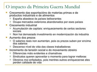 O impacto da Primeira Guerra Mundial
   Crecemento das exportacións de materias primas e de
    productos industriais e de alimentos
     España abastece ós países belixerantes

     Ocupa mercados exteriores abandonados por eses países

   Crecemento industrial
     Acumulación de capitais: enriquecemento de certos sectores
       sociais
     Non hai demasiado investimento en modernización da industria

   Aumento dos prezos
     O salarios reais non aumentan, pois os prezos suben por encima
       dos salarios
     Descenso nivel de vida das clases traballadoras

   Incremento da tensión social e do movemento obreiro
     Diferencias máis evidentes e chamativas

     Sindicatos queren aproveitar o momento para lograr melloras

     Obreiros moi enfadados, pois mentres outros enriquecen se eles

       perden calidade de vida
 