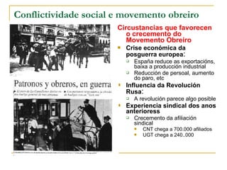 Conflictividade social e movemento obreiro
                       Circustancias que favorecen
                          o crecemento do
                          Movemento Obreiro
                          Crise económica da
                           posguerra europea:
                              España reduce as exportacións,
                               baixa a producción industrial
                              Reducción de persoal, aumento
                               do paro, etc
                          Influencia da Revolución
                           Rusa:
                              A revolución parece algo posible
                          Experiencia sindical dos anos
                           anterioress
                              Crecemento da afiliación
                               sindical
                                  CNT chega a 700.000 afiliados
                                  UGT chega a 240..000
 
