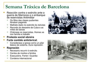 Semana Tráxica de Barcelona
   Reacción contra o exército ante a
    guerra de Marrocos e o embarque
    de reservistas Antimilitar
       Os fillos das clases pudientes
        libraban pagando
       Maltrato dado no exército ós reclutas
       Recordo do desastre de Cuba e as
        miles de baixas
       Chámase os reservistas. Homes xa
        con familia e traballo
   Protesta social obreira
   Forte contido anticlerical.
       Considerase a igrexa como un pilar
        básico do sistema. Dura represión:
   Represión
       Necesario recurrir ó exército
       Centos de mortos e feridos
       Execucións. Ferrer i Guardia
       Condena internacional
 