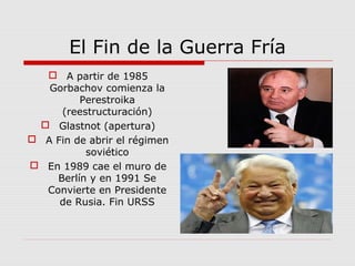 El Fin de la Guerra Fría
 A partir de 1985
Gorbachov comienza la
Perestroika
(reestructuración)
 Glastnot (apertura)
 A Fin de abrir el régimen
soviético
 En 1989 cae el muro de
Berlín y en 1991 Se
Convierte en Presidente
de Rusia. Fin URSS
 