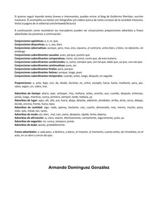 Si quieres seguir leyendo textos breves e interesantes, puedes entrar al blog de Guillermo Sheridan, escritor
mexicano. Él acompaña sus textos con fotografías y/o videos acerca de notas curiosas de la sociedad mexicana.
Visita la pagina de st-editorial.com/enlaweb/lectura1
A continuación como recordaran los marcadores pueden ser conjunciones preposiciones adverbios y frases
adverbiales los ponemos a continuación.
Conjunciones apelativas: y, e, ni, que.
Conjunciones disyuntivas. o, u, sea, bien.
Conjunciones adversativas: aunque, pero, mas, sino, siquiera, al contrario, antes bien, si bien, no obstante, sin
embargo.
Conjunciones subordinantes casuales: pues, porque, puesto que.
Conjunciones subordinantes comparativas: como, así como, como que, de esta manera.
Conjunciones subordinantes condicionales: si, como, siempre que, con tal que, dado que, ya que, una vez que.
Conjunciones subordinantes continuativas: pues, así.
Conjunciones subordinantes finales: para, porque.
Conjunciones subordinantes ilativas: aunque, luego, pues.
Conjunciones subordinantes temporales: cuando, antes, luego, después, en seguida.
Preposiciones: a, ante, bajo, con, de, desde, durante, en, entre, excepto, hacia, hasta, mediante, para, por,
salvo, según, sin, sobre, tras.
Adverbios de tiempo: ahora, ayer, anteayer, hoy, mañana, antes, anoche, aun, cuando, después, entonces,
jamás, luego, mientras, nunca, primero, siempre, tarde, todavía, ya.
Adverbios de lugar: aquí, allí, allá, acá, fuera, abajo, delante, adelante, alrededor, arriba, atrás, cerca, debajo,
donde, encima, frente, fuera, lejos.
Adverbios de cantidad: algo, nada, apenas, bastante, casi, cuanto, demasiado, mas, menos, mucho, poco,
todo, solo, mitad, tan, tanto.
Adverbios de modo: así, bien, mal, casi, como, despacio, rápido, lento, deprisa.
Adverbios de afirmación: si, claro, exacto, efectivamente, ciertamente, seguramente, justo, ya.
Adverbios de negación: no, nunca, tampoco, jamás.
Adverbios de duda: quizás, probablemente.
Frases adverbiales: a cada paso, a deshora, a diario, al instante, al momento, cuanto antes, de inmediato, en el
acto, en un abrir y cerrar de ojos.

Armando Domínguez González

 