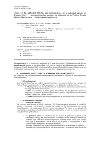 GEOGRAFÍA DE ESPAÑA
ISABEL Mª MÁRMOL PÉREZ

TEMA 12. EL ESPACIO RURAL. Los condicionantes de la actividad agraria en
España. Uso y
aprovechamientos agrarios. La influencia de la Política Agraria
Común. Nuevos usos y funciones del espacio rural.
CONDICIONANTES DE LA ACTIVIDAD AGRARIA EN ESPAÑA
Físicos: Clima, suelos y relieve.
Humanos:
 Estructura Agraria: Población, Explotaciones, sistemas de cultivo y técnicas.
 Poblamiento y habitat rural
 Política agraria

USOS Y APROVECHAMIENTOS AGRARIOS
Agricultura: estructura agraria y productos agrarios.
Ganadería: estructura ganadera y especies ganaderas.
Explotación forestal.
LA INFLUENCIA DE LA POLÍTICA AGRARIA COMÚN
NUEVOS USOS Y FUNCIONES DEL ESPACIO RURAL
Causas
Nuevos usos
Consecuencias

-------------------------------------------------------------------------------------------------------El espacio rural es el territorio no urbanizado de la superficie terrestre. Tradicionalmente ha sido un
espacio agrario porque se han desarrollado en él casi, en exclusiva, actividades agrarias, ganaderas y
forestales. Desde la década de 1970 esto ha cambiado y se desarrollan en él nuevas actividades, como las
residenciales, las industriales, las de servicios, las recreativas y las paisajístico-recreativas.
LOS CONDICIONANTES DE LA ACTIVIDAD AGRARIA EN ESPAÑA
En España hay una gran variedad de espacios rurales como resultado de la influencia de diversos factores
físicos y humanos.
 El medio natural
Los factores físicos hoy han perdido importancia debido a los avances técnicos, sin embargo, los
factores físicos siguen teniendo su influencia, que en el caso de España son desfavorables.
- El relieve presenta una elevada altitud media y abundantes pendientes, que facilitan la
erosión y dificultan la mecanización.
- El clima se caracteriza en buena parte del territorio por precipitaciones escasas e
irregulares, con relativa frecuencia de tormentas y granizo; temperaturas con situaciones
extremas, y aridez más o menos acusada.
- Los suelos son de calidad mediocre y con problemas de erosión que reducen la fertilidad


Condicionantes Humanos
- La estructura agraria:
La estructura agraria actual se inició a partir de 1960. Se caracteriza por el empleo de población
escasa y envejecida, un progresivo aumento del tamaño de las explotaciones, una mayor
intensificación, y la incorporación de los avances tecnológicos. Por tanto, se ha elevado el
rendimiento, y la producción tiende a la especialización regional y a la venta un mercado cada vez
más globalizado y liberalizado.
o

La población rural se caracteriza por la escasez de población ocupada en el
sector(4,5%.2007) y por estar envejecida, no obstante, existen diferencias territoriales
entre las bajas cifras de la población agraria de Madrid y el País Vasco, y los valores
más altos de Extremadura, Galicia, Murcia. Por su parte, el envejecimiento es más
acusado en las comunidades del interior peninsular.
La causa principal de esta situación hay que buscarla en el éxodo rural de 1960-1975,
motivado por la mecanización de las tareas agrarias y la atracción ejercida por la

1

 