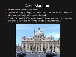 Carlo Maderno.

Basílica de San Pedro del Vaticano.
Después de Miguel Ángel, las obras de la basílica de San Pedro se
interrumpieron hasta principios del siglo XVII.
C. Maderno reconvirtió la planta de cruz griega en una de cruz latina que
duplicaba la capacidad del recinto, y erigió la nueva fachada.

 