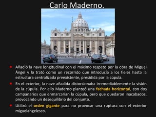 Carlo Maderno.

Añadió la nave longitudinal con el máximo respeto por la obra de Miguel
Ángel y la trató como un recorrido que introducía a los fieles hasta la
estructura centralizada preexistente, presidida por la cúpula.
En el exterior, la nave añadida distorsionaba irremediablemente la visión
de la cúpula. Por ello Maderno planteó una fachada horizontal, con dos
campanarios que enmarcarían la cúpula, pero que quedaron inacabados,
provocando un desequilibrio del conjunto.
Utilizó el orden gigante para no provocar una ruptura con el exterior
miguelangelesco.

 
