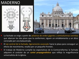 MADERNO

La fachada se erige a partir de pilastras de orden gigante y semicolumnas corintias
que abarcan los dos pisos que la conforman; siguen un entablamento y un ático
coronado por una balaustrada.
El eje central de la fachada, ligeramente avanzado hacia la plaza para conseguir un
efecto de movimiento, resalta por un pequeño frontón.
El trabajo de Maderno cumplió las expectativas de la Contrarreforma: la fachada
adquiere el carácter de un cartel propagandístico que refleja la magnificencia
universalista de la Iglesia.

 