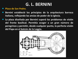 G. L. BERNINI






Plaza de San Pedro.
Bernini estableció los principios de la arquitectura barroca
italiana, reflejando las ansias de poder de la Iglesia.
La plaza diseñada por Bernini superó los problemas de visión
del frente basilical. Permitía acoger a un gran número de
peregrinos y permitir, desde cualquier punto, la perfecta visión
del Papa en el balcón de la Loggia.

 