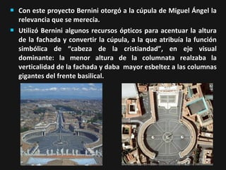 



Con este proyecto Bernini otorgó a la cúpula de Miguel Ángel la
relevancia que se merecía.
Utilizó Bernini algunos recursos ópticos para acentuar la altura
de la fachada y convertir la cúpula, a la que atribuía la función
simbólica de “cabeza de la cristiandad”, en eje visual
dominante: la menor altura de la columnata realzaba la
verticalidad de la fachada y daba mayor esbeltez a las columnas
gigantes del frente basilical.

 