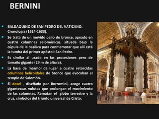 BERNINI










BALDAQUINO DE SAN PEDRO DEL VATICANO.
Cronología (1624-1633).
Se trata de un movido palio de bronce, apeado en
cuatro columnas salomónicas, situada bajo la
cúpula de la basílica para conmemorar que allí está
la tumba del primer apóstol: San Pedro.
Es similar al usado en las procesiones pero de
tamaño gigante (29 m de altura).
La base de mármol da lugar a cuatro retorcidas
columnas helicoidales de bronce que evocaban el
templo de Salomón.
El dosel , diseñado por Borromini, acoge cuatro
gigantescas volutas que prolongan el movimiento
de las columnas. Rematan el globo terrestre y la
cruz, símbolos del triunfo universal de Cristo.

 