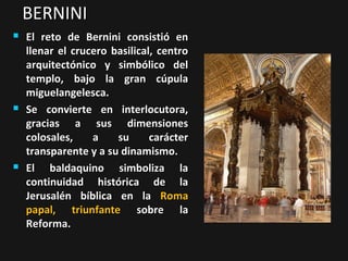 BERNINI






El reto de Bernini consistió en
llenar el crucero basilical, centro
arquitectónico y simbólico del
templo, bajo la gran cúpula
miguelangelesca.
Se convierte en interlocutora,
gracias a sus dimensiones
colosales,
a
su
carácter
transparente y a su dinamismo.
El baldaquino simboliza la
continuidad histórica de la
Jerusalén bíblica en la Roma
papal, triunfante sobre la
Reforma.

 