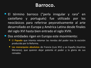 Barroco.




El término barroco (“perla irregular y rara” en
castellano y portugués) fue utilizado por los
neoclásicos para referirse peyorativamente al arte
desarrollado en Europa y América Latina desde finales
del siglo XVI hasta bien entrado el siglo XVIII.
Dos entidades rigen en Europa este movimiento:




El Papado que intenta retomar las riendas del poder tras la escisión
producida por la Reforma.
Las monarquías absolutas de Francia (Luis XIV) y en España (Austrias
Menores), que quieren dejar patente el poder y la gloria de sus
reinados

 