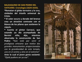 BALDAQUINO DE SAN PEDRO DEL
VATICANO. Cronología (1624-1633).
Rematan el globo terrestre y la cruz,
símbolos del triunfo universal de
Cristo.
 El color oscuro y dorado del bronce
crea un atractivo contraste con el
blanco de los pilares que sostienen la
cúpula.
 Cuenta el pintor Carracci, que
estando un día acompañado de
Bernini
niño,
dijo,
mientras
observaba la construcción de San
Pedro: “Aún está por venir el
prodigioso artesano que realice dos
grandes monumentos proporcionados
con la grandiosidad de este templo,
uno en el centro y otro en el extremo”.
Ante lo cual el joven genio exclamó:
“Ojalá pudiera ser yo ese”.

 