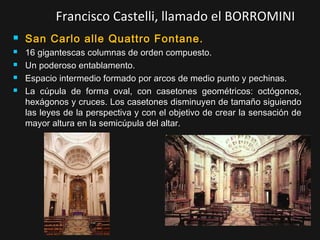 Francisco Castelli, llamado el BORROMINI






San Carlo alle Quattro Fontane.
16 gigantescas columnas de orden compuesto.
Un poderoso entablamento.
Espacio intermedio formado por arcos de medio punto y pechinas.
La cúpula de forma oval, con casetones geométricos: octógonos,
hexágonos y cruces. Los casetones disminuyen de tamaño siguiendo
las leyes de la perspectiva y con el objetivo de crear la sensación de
mayor altura en la semicúpula del altar.

 