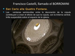 Francisco Castelli, llamado el BORROMINI



San Carlo alle Quattro Fontane.
Las
ventanas semiocultas entre la decoración de la cúpula
contribuyen a crear el efecto de que la cúpula, con la linterna central,
brilla suspendida sobre el espacio de la iglesia.

 