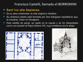Francisco Castelli, llamado el BORROMINI






Sant´Ivo alla Sapienza.
Es su obra culminante, la más original y herética.
Su dinámica planta está formada por dos triángulos equiláteros que,
al cruzarse, crean un hexágono.
Esta celdilla de panal, se repite en la cúpula y se ha interpretado
como una alusión al Papa Urbano VIII, cuyo emblema era la abeja

 